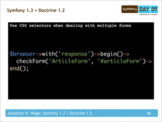 Symfony 1.3 + Doctrine 1.2


 Use CSS selectors when dealing with multiple forms




 $browser->with('response')->begin()->
   checkForm('ArticleForm', '#articleForm')->
 end();




Jonathan H. Wage: Symfony 1.3 + Doctrine 1.2          46
 