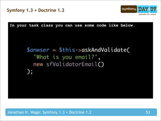 Symfony 1.3 + Doctrine 1.2


 In your task class you can use some code like below.




          $anwser = $this->askAndValidate(
             'What is you email?',
             new sfValidatorEmail()
          );




Jonathan H. Wage: Symfony 1.3 + Doctrine 1.2            53
 