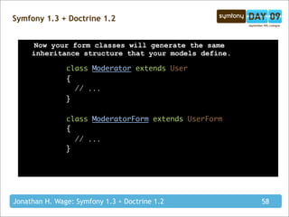 Symfony 1.3 + Doctrine 1.2


      Now your form classes will generate the same
     inheritance structure that your models define.

               class Moderator extends User
               {
                 // ...
               }

               class ModeratorForm extends UserForm
               {
                 // ...
               }




Jonathan H. Wage: Symfony 1.3 + Doctrine 1.2          58
 