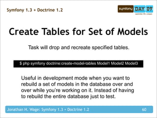 Symfony 1.3 + Doctrine 1.2




Create Tables for Set of Models
           Task will drop and recreate specified tables.

      $ php symfony doctrine:create-model-tables Model1 Model2 Model3


       Useful in development mode when you want to
       rebuild a set of models in the database over and
       over while you’re working on it. Instead of having
       to rebuild the entire database just to test.

Jonathan H. Wage: Symfony 1.3 + Doctrine 1.2                            60
 