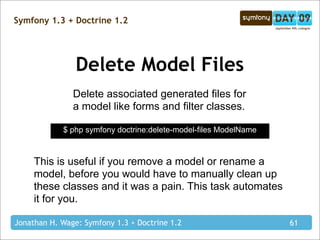 Symfony 1.3 + Doctrine 1.2




                Delete Model Files
               Delete associated generated files for
               a model like forms and filter classes.

            $ php symfony doctrine:delete-model-files ModelName



     This is useful if you remove a model or rename a
     model, before you would have to manually clean up
     these classes and it was a pain. This task automates
     it for you.

Jonathan H. Wage: Symfony 1.3 + Doctrine 1.2                      61
 