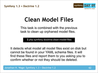 Symfony 1.3 + Doctrine 1.2




                 Clean Model Files
             This task is combined with the previous
             task to clean up orphaned model files.

                   $ php symfony doctrine:clean-model-files


     It detects what model all model files exist on disk but
     cannot be found in your YAML schema files. It will
     find these files and report them to you asking you to
     confirm whether or not they should be deleted.

Jonathan H. Wage: Symfony 1.3 + Doctrine 1.2                   62
 