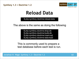 Symfony 1.3 + Doctrine 1.2



                       Reload Data
                     $ php symfony doctrine:reload-data


          The above is the same as doing the following

                     $ php symfony doctrine:drop-db
                     $ php symfony doctrine:build-db
                     $ php symfony doctrine:insert-sql
                     $ php symfony doctrine:data-load


              This is commonly used to prepare a
              test database before each test is run.

Jonathan H. Wage: Symfony 1.3 + Doctrine 1.2              63
 