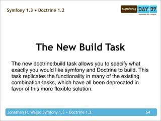 Symfony 1.3 + Doctrine 1.2




              The New Build Task
  The new doctrine:build task allows you to specify what
  exactly you would like symfony and Doctrine to build. This
  task replicates the functionality in many of the existing
  combination-tasks, which have all been deprecated in
  favor of this more flexible solution.



Jonathan H. Wage: Symfony 1.3 + Doctrine 1.2              64
 