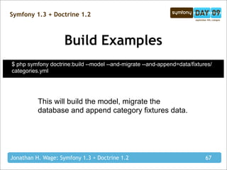 Symfony 1.3 + Doctrine 1.2



                    Build Examples
$ php symfony doctrine:build --model --and-migrate --and-append=data/fixtures/
categories.yml




          This will build the model, migrate the
          database and append category fixtures data.




Jonathan H. Wage: Symfony 1.3 + Doctrine 1.2                               67
 