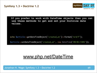 Symfony 1.3 + Doctrine 1.2



     If you prefer to work with DateTime objects then you can
      use these methods to get and set your Doctrine date
      values.




    echo $article->getDateTimeObject('created_at')->format('m/d/Y');

    $article->setDateTimeObject('created_at', new DateTime('09/01/1985'));




                www.php.net/DateTime

Jonathan H. Wage: Symfony 1.3 + Doctrine 1.2                            69
 
