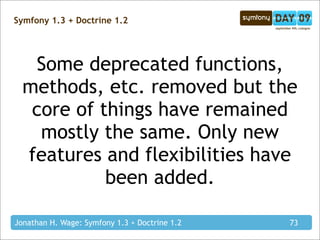 Symfony 1.3 + Doctrine 1.2




   Some deprecated functions,
  methods, etc. removed but the
   core of things have remained
    mostly the same. Only new
  features and flexibilities have
            been added.

Jonathan H. Wage: Symfony 1.3 + Doctrine 1.2   73
 