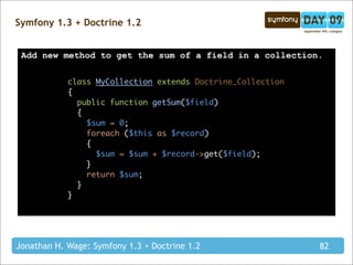 Symfony 1.3 + Doctrine 1.2


 Add new method to get the sum of a field in a collection.


            class MyCollection extends Doctrine_Collection
            {
              public function getSum($field)
              {
                $sum = 0;
                foreach ($this as $record)
                {
                  $sum = $sum + $record->get($field);
                }
                return $sum;
              }
            }




Jonathan H. Wage: Symfony 1.3 + Doctrine 1.2                 82
 