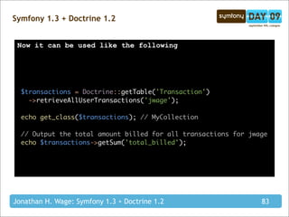 Symfony 1.3 + Doctrine 1.2


 Now it can be used like the following




  $transactions = Doctrine::getTable('Transaction')
    ->retrieveAllUserTransactions('jwage');

  echo get_class($transactions); // MyCollection

  // Output the total amount billed for all transactions for jwage
  echo $transactions->getSum('total_billed');




Jonathan H. Wage: Symfony 1.3 + Doctrine 1.2                    83
 