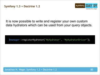 Symfony 1.3 + Doctrine 1.2




 It is now possible to write and register your own custom
 data hydrators which can be used from your query objects.



   $manager->registerHydrator('MyHydrator', ‘MyHydratorDriver’);




Jonathan H. Wage: Symfony 1.3 + Doctrine 1.2                       85
 
