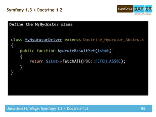 Symfony 1.3 + Doctrine 1.2


 Define the MyHydrator class



  class MyHydratorDriver extends Doctrine_Hydrator_Abstract
  {
      public function hydrateResultSet($stmt)
      {
          return $stmt->fetchAll(PDO::FETCH_ASSOC);
      }
  }




Jonathan H. Wage: Symfony 1.3 + Doctrine 1.2             86
 