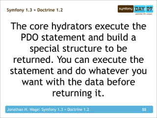 Symfony 1.3 + Doctrine 1.2



 The core hydrators execute the
    PDO statement and build a
      special structure to be
  returned. You can execute the
 statement and do whatever you
    want with the data before
           returning it.
Jonathan H. Wage: Symfony 1.3 + Doctrine 1.2   88
 