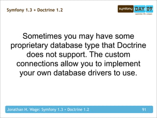 Symfony 1.3 + Doctrine 1.2




     Sometimes you may have some
 proprietary database type that Doctrine
      does not support. The custom
   connections allow you to implement
    your own database drivers to use.



Jonathan H. Wage: Symfony 1.3 + Doctrine 1.2   91
 
