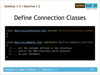 Symfony 1.3 + Doctrine 1.2



        Define Connection Classes
 class Doctrine_Connection_Test extends Doctrine_Connection_Common
 {
 }

 class Doctrine_Adapter_Test implements Doctrine_Adapter_Interface
 {
   // ... all the methods defined in the interface
   // ... mimics the PDO interface which connects
   // ... to your database
 }




Jonathan H. Wage: Symfony 1.3 + Doctrine 1.2                    93
 