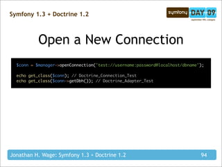 Symfony 1.3 + Doctrine 1.2



           Open a New Connection
  $conn = $manager->openConnection('test://username:password@localhost/dbname');

  echo get_class($conn); // Doctrine_Connection_Test
  echo get_class($conn->getDbh()); // Doctrine_Adapter_Test




Jonathan H. Wage: Symfony 1.3 + Doctrine 1.2                                  94
 