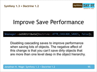 Symfony 1.3 + Doctrine 1.2




       Improve Save Performance
$manager->setAttribute(Doctrine::ATTR_CASCADE_SAVES, false);


     Disabling cascading saves to improve performance
     when saving lots of objects. The negative affect of
     this change is that you can’t save dirty objects that
     are more than one level deep in the object hierarchy.


Jonathan H. Wage: Symfony 1.3 + Doctrine 1.2                 95
 