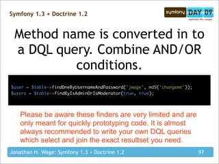 Symfony 1.3 + Doctrine 1.2


 Method name is converted in to
 a DQL query. Combine AND/OR
          conditions.
$user = $table->findOneByUsernameAndPassword('jwage', md5('changeme'));
$users = $table->findByIsAdminOrIsModerator(true, true);




   Please be aware these finders are very limited and are
   only meant for quickly prototyping code. It is almost
   always recommended to write your own DQL queries
   which select and join the exact resultset you need.
Jonathan H. Wage: Symfony 1.3 + Doctrine 1.2                              97
 