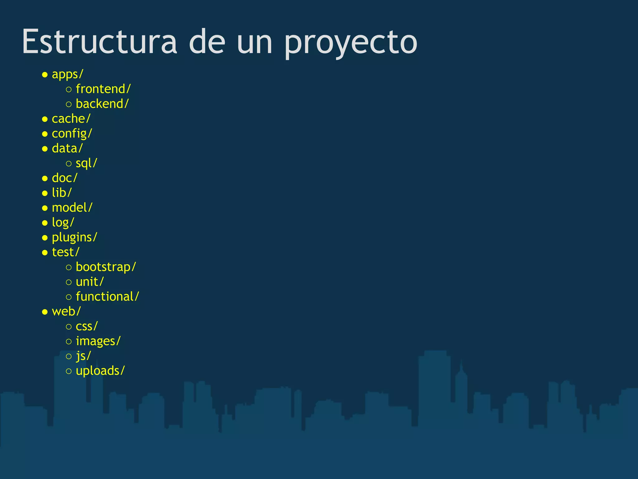 Estructura de un proyecto
● apps/ 
○ frontend/ 
○ backend/ 
● cache/ 
● config/ 
● data/ 
○ sql/ 
● doc/ 
● lib/ 
● model/ 
● log/ 
● plugins/ 
● test/ 
○ bootstrap/ 
○ unit/ 
○ functional/ 
● web/ 
○ css/ 
○ images/ 
○ js/ 
○ uploads/
 