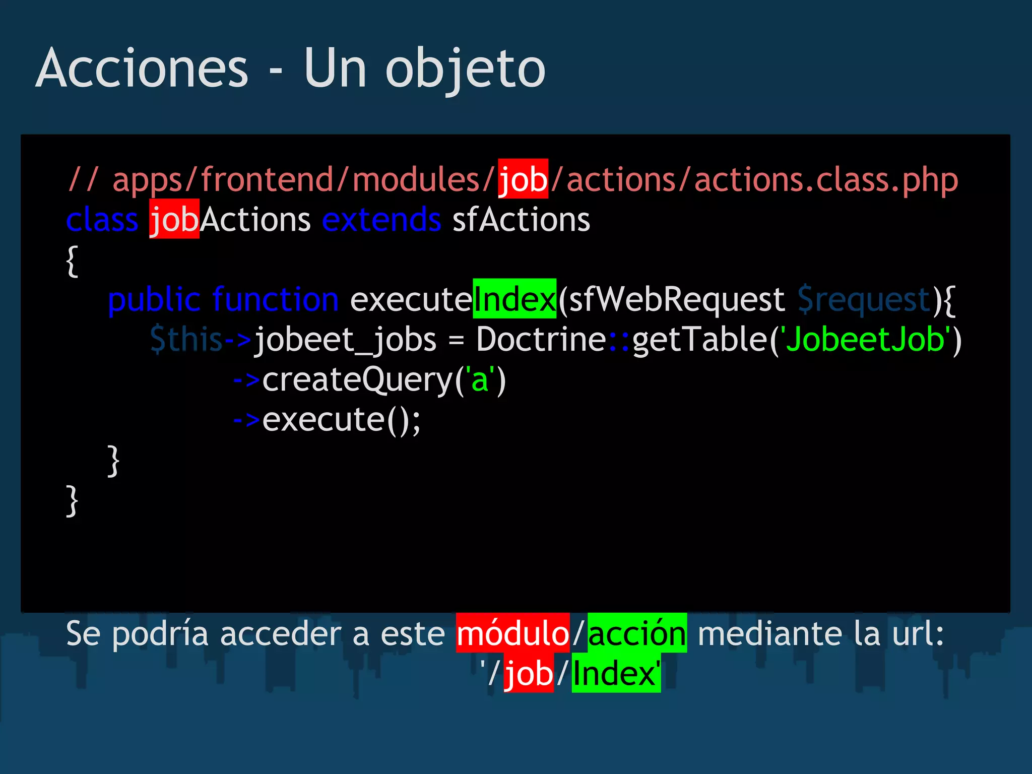 Acciones - Un objeto
// apps/frontend/modules/job/actions/actions.class.php
class jobActions extends sfActions
{
    public function executeIndex(sfWebRequest $request){
        $this->jobeet_jobs = Doctrine::getTable('JobeetJob')
                ->createQuery('a')
                ->execute();
    }
}
Se podría acceder a este módulo/acción mediante la url:
                                        '/job/Index'
 