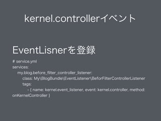 kernel.controllerイベント
EventLisnerを登録 
# service.yml
services:
my.blog.before_ﬁlter_controller_listener:
class: MyBlogBundleEventListenerBeforFilterControllerListener
tags:
- { name: kernel.event_listener, event: kernel.controller, method:
onKernelController }
 