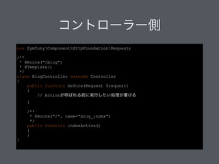 コントローラー側
/**
* @Route("/blog")
* @Template()
*/
class BlogController extends Controller
{
public function before(Request $request)
{
// Actionが呼ばれる前に実行したい処理が書ける
}
!
/**
* @Route("/", name="blog_index")
*/
public function indexAction()
{
}
}
 