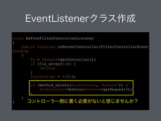 class BeforeFilterControllerListener
{
public function onKernelController(FilterControllerEvent
$event)
{
$c = $event->getController();
if (!is_array($c)) {
return;
}
$controller = $c[0];
!
if (method_exists($controller, 'before')) {
$controller->before($event->getRequest();
}
}
}
EventListenerクラス作成
コントローラー側に書く必要がないと感じませんか？
 