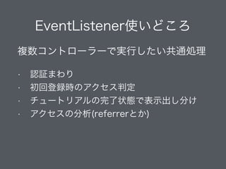 EventListener使いどころ
複数コントローラーで実行したい共通処理
• 認証まわり
• 初回登録時のアクセス判定
• チュートリアルの完了状態で表示出し分け
• アクセスの分析(referrerとか)
 