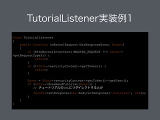 TutorialListener実装例1
class TutorialListener
{
public function onKernelRequest(GetResponseEvent $event)
{
if (HttpKernelInterface::MASTER_REQUEST !== $event-
>getRequestType()) {
return;
}
if (!$this->securityContext->getToken()) {
return;
}
!
$user = $this->securityContext->getToken()->getUser();
if ($this->doseNeedTutorial($user)) {
// チュートリアルのURLにリダイレクトするとか
$event->setResponse(new RedirectResponse('/tutorial',
302));
}
}
}
 