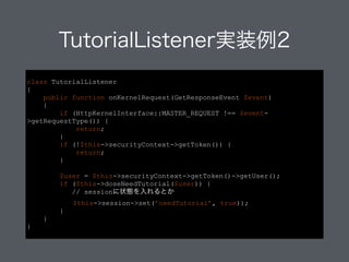 TutorialListener実装例2
class TutorialListener
{
public function onKernelRequest(GetResponseEvent $event)
{
if (HttpKernelInterface::MASTER_REQUEST !== $event-
>getRequestType()) {
return;
}
if (!$this->securityContext->getToken()) {
return;
}
!
$user = $this->securityContext->getToken()->getUser();
if ($this->doseNeedTutorial($user)) {
// sessionに状態を入れるとか
$this->session->set(’needTutorial’, true));
}
}
}
 