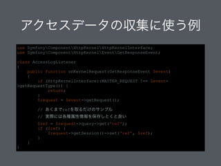 アクセスデータの収集に使う例
use SymfonyComponentHttpKernelHttpKernelInterface;
use SymfonyComponentHttpKernelEventGetResponseEvent;
!
class AccessLogListener
{
public function onKernelRequest(GetResponseEvent $event)
{
if (HttpKernelInterface::MASTER_REQUEST !== $event-
>getRequestType()) {
return;
}
$request = $event->getRequest();
!
// あくまでrefを取るだけのサンプル
// 実際には各種属性情報を保存しとくと良い
$ref = $request->query->get('ref');
if ($ref) {
$request->getSession()->set(‘ref’, $ref);
}
}
}
 