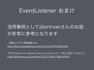 EventListener おまけ
活用事例としてはbrtriverさんのお話
が非常に参考になります
!
「運用しやすい管理画面とは」
http://tech.voyagegroup.com/archives/7644534.html
!
"PHP Fatal error: Allowed memory size of xxx" で落ちる前にできること
http://d.hatena.ne.jp/brtRiver/20131206/1386345547
 
