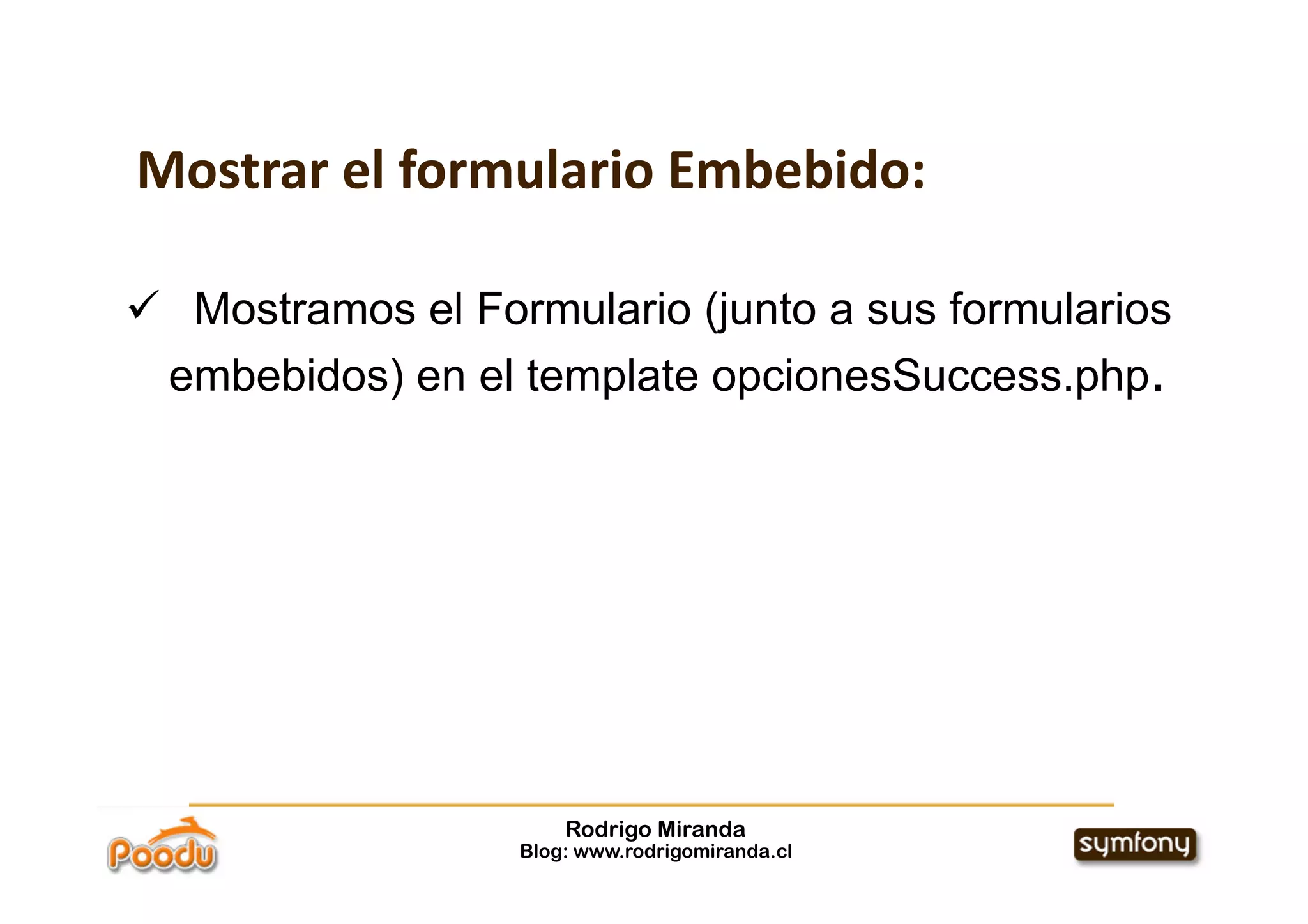 Mostrar el formulario Embebido:

  Mostramos el Formulario (junto a sus formularios
  embebidos) en el template opcionesSuccess.php.




                       Rodrigo Miranda
                   Blog: www.rodrigomiranda.cl
 