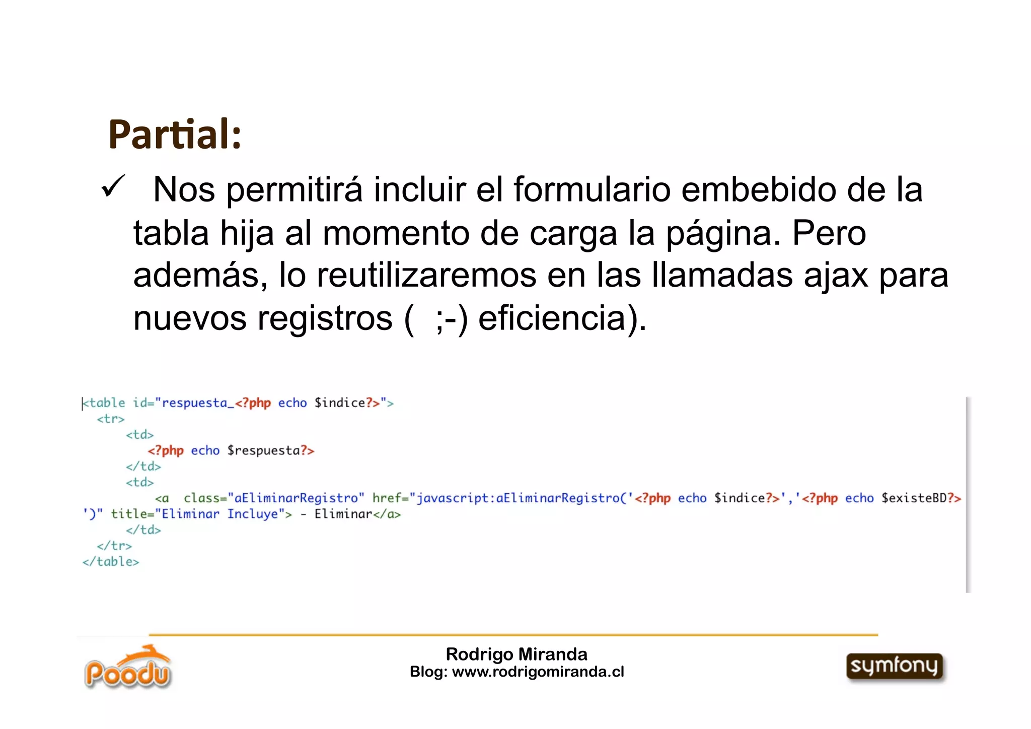 Par:al:
  Nos permitirá incluir el formulario embebido de la
  tabla hija al momento de carga la página. Pero
  además, lo reutilizaremos en las llamadas ajax para
  nuevos registros ( ;-) eficiencia).




                       Rodrigo Miranda
                   Blog: www.rodrigomiranda.cl
 