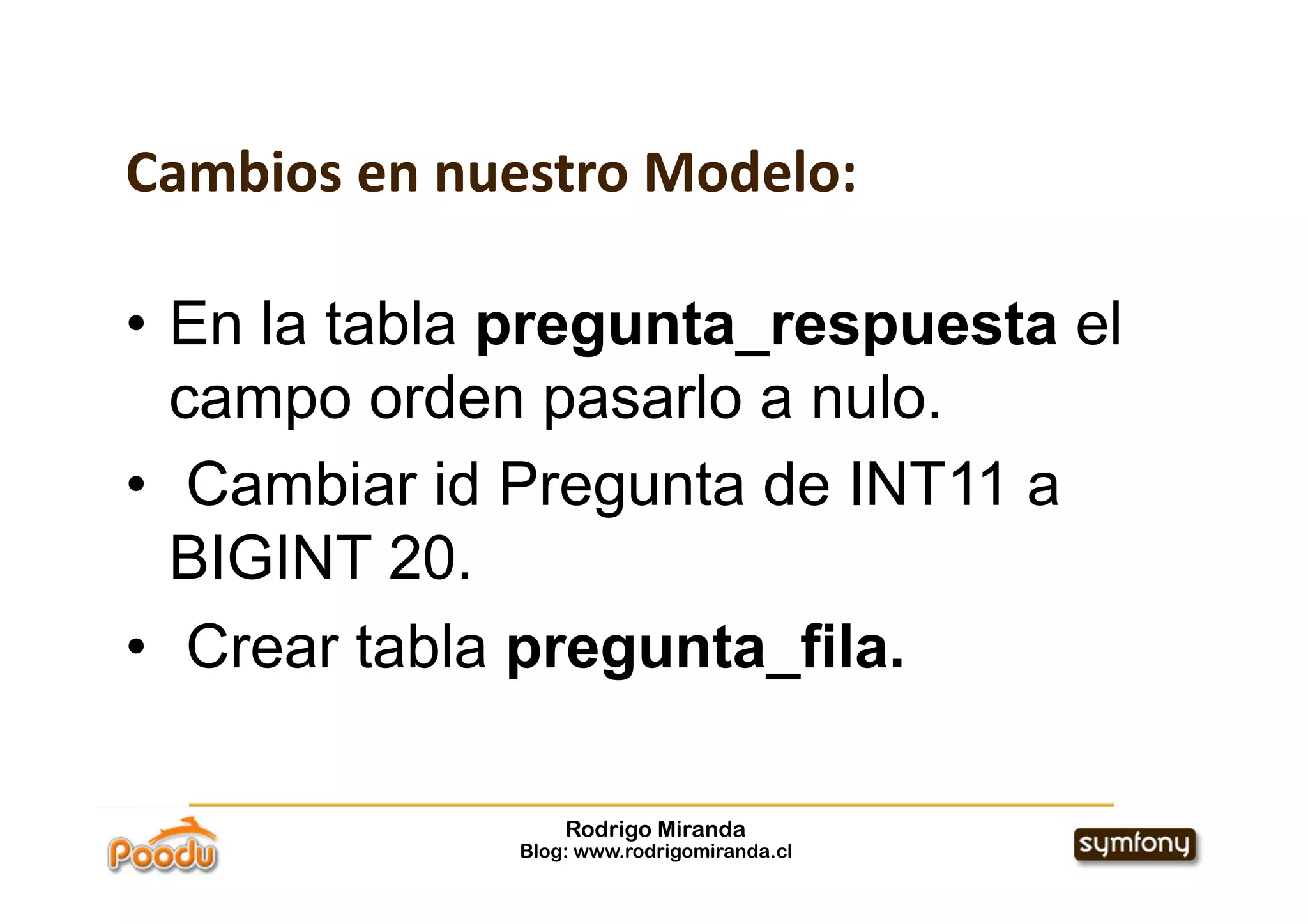 Cambios en nuestro Modelo:

•  En la tabla pregunta_respuesta el
   campo orden pasarlo a nulo.
•  Cambiar id Pregunta de INT11 a
   BIGINT 20.
•  Crear tabla pregunta_fila.

                  Rodrigo Miranda
              Blog: www.rodrigomiranda.cl
 