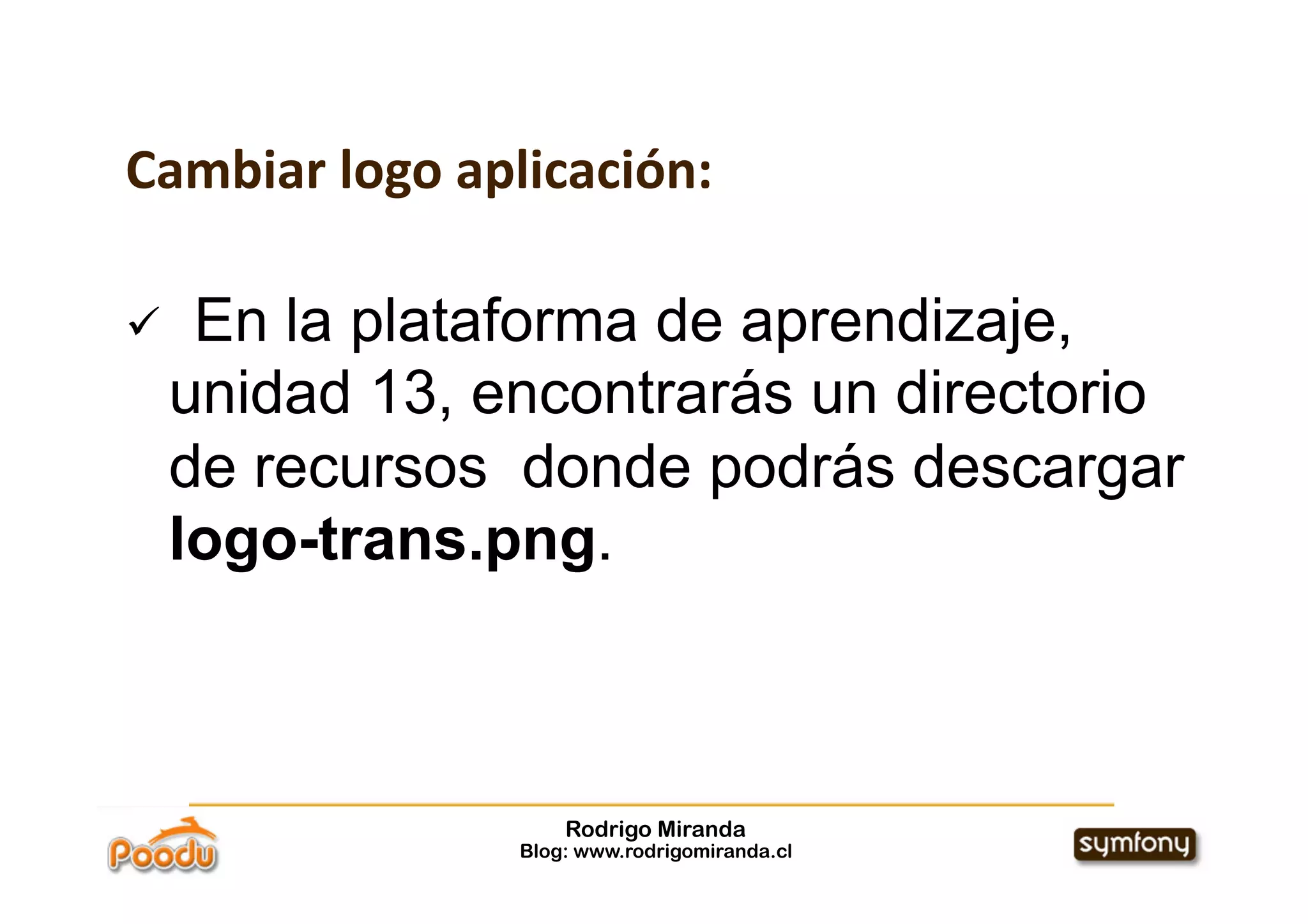 Cambiar logo aplicación:

     En la plataforma de aprendizaje,
     unidad 13, encontrarás un directorio
     de recursos donde podrás descargar
     logo-trans.png.



                     Rodrigo Miranda
                 Blog: www.rodrigomiranda.cl
 