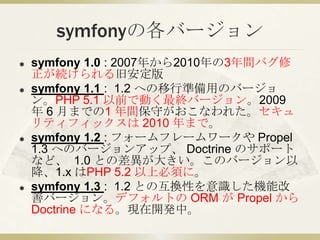 symfonyの各バージョン<br />symfony 1.0 : 2007年から2010年の3年間バグ修正が続けられる旧安定版<br />symfony 1.1 :  1.2 への移行準備用のバージョン。PHP 5.1 以前で動く最終バージョ...