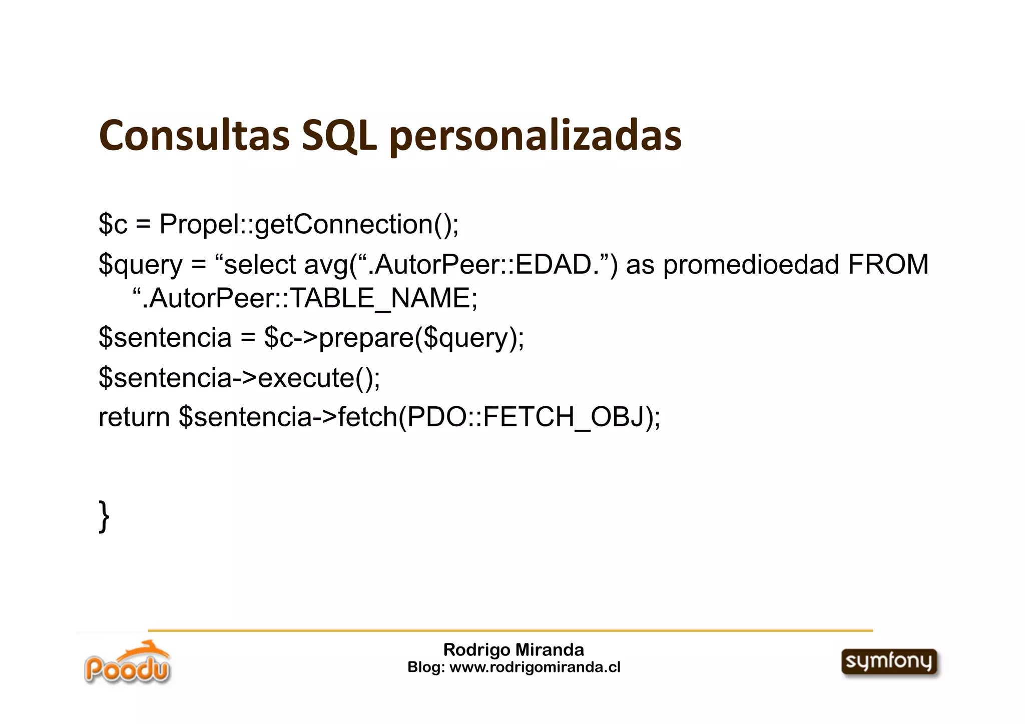 Consultas SQL personalizadas
$c = Propel::getConnection();
$query = “select avg(“.AutorPeer::EDAD.”) as promedioedad FROM
   “.AutorPeer::TABLE_NAME;
$sentencia = $c->prepare($query);
$sentencia->execute();
return $sentencia->fetch(PDO::FETCH_OBJ);


}


                           Rodrigo Miranda
                       Blog: www.rodrigomiranda.cl
 