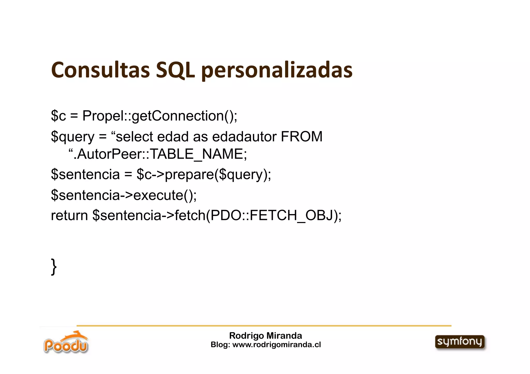 Consultas SQL personalizadas
$c = Propel::getConnection();
$query = “select edad as edadautor FROM
   “.AutorPeer::TABLE_NAME;
$sentencia = $c->prepare($query);
$sentencia->execute();
return $sentencia->fetch(PDO::FETCH_OBJ);


}


                          Rodrigo Miranda
                      Blog: www.rodrigomiranda.cl
 