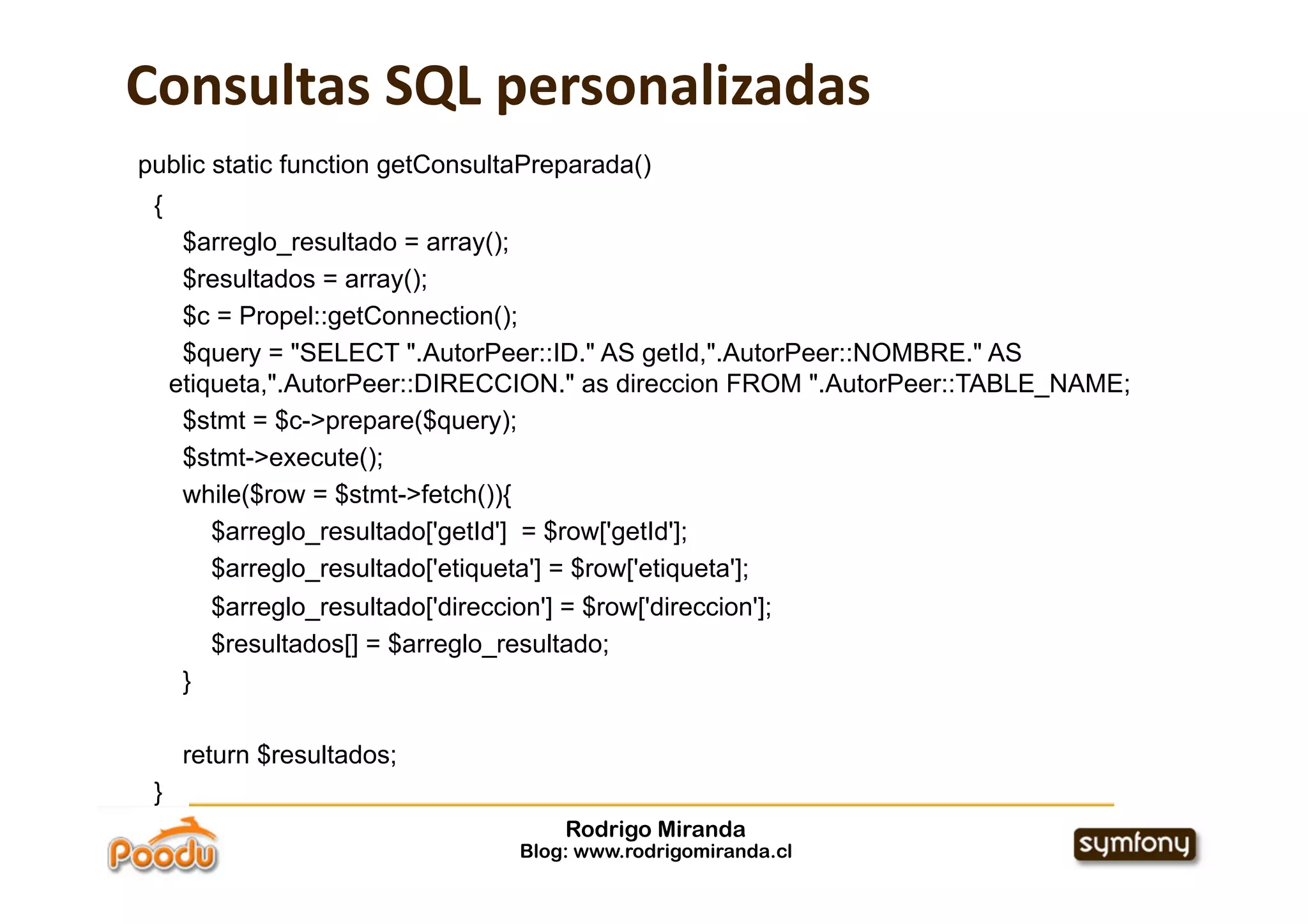 Consultas SQL personalizadas
public static function getConsultaPreparada()
 {
      $arreglo_resultado = array();
      $resultados = array();
      $c = Propel::getConnection();
      $query = "SELECT ".AutorPeer::ID." AS getId,".AutorPeer::NOMBRE." AS
     etiqueta,".AutorPeer::DIRECCION." as direccion FROM ".AutorPeer::TABLE_NAME;
      $stmt = $c->prepare($query);
      $stmt->execute();
      while($row = $stmt->fetch()){
         $arreglo_resultado['getId'] = $row['getId'];
         $arreglo_resultado['etiqueta'] = $row['etiqueta'];
          $arreglo_resultado['direccion'] = $row['direccion'];
          $resultados[] = $arreglo_resultado;
      }

      return $resultados;
 }
                                          Rodrigo Miranda
                                      Blog: www.rodrigomiranda.cl
 