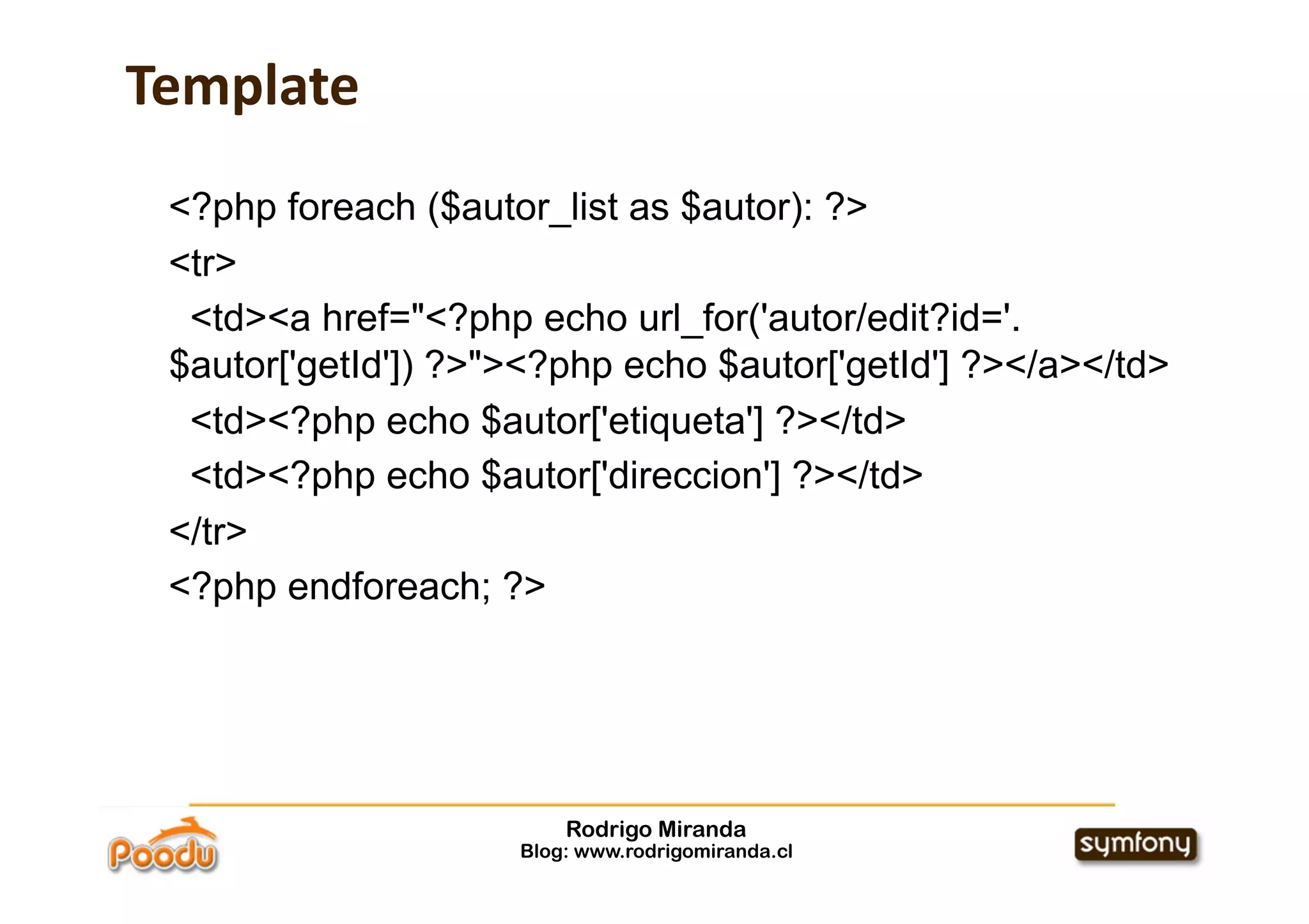 Template
 <?php foreach ($autor_list as $autor): ?>
 <tr>
  <td><a href="<?php echo url_for('autor/edit?id='.
 $autor['getId']) ?>"><?php echo $autor['getId'] ?></a></td>
  <td><?php echo $autor['etiqueta'] ?></td>
  <td><?php echo $autor['direccion'] ?></td>
 </tr>
 <?php endforeach; ?>




                         Rodrigo Miranda
                     Blog: www.rodrigomiranda.cl
 