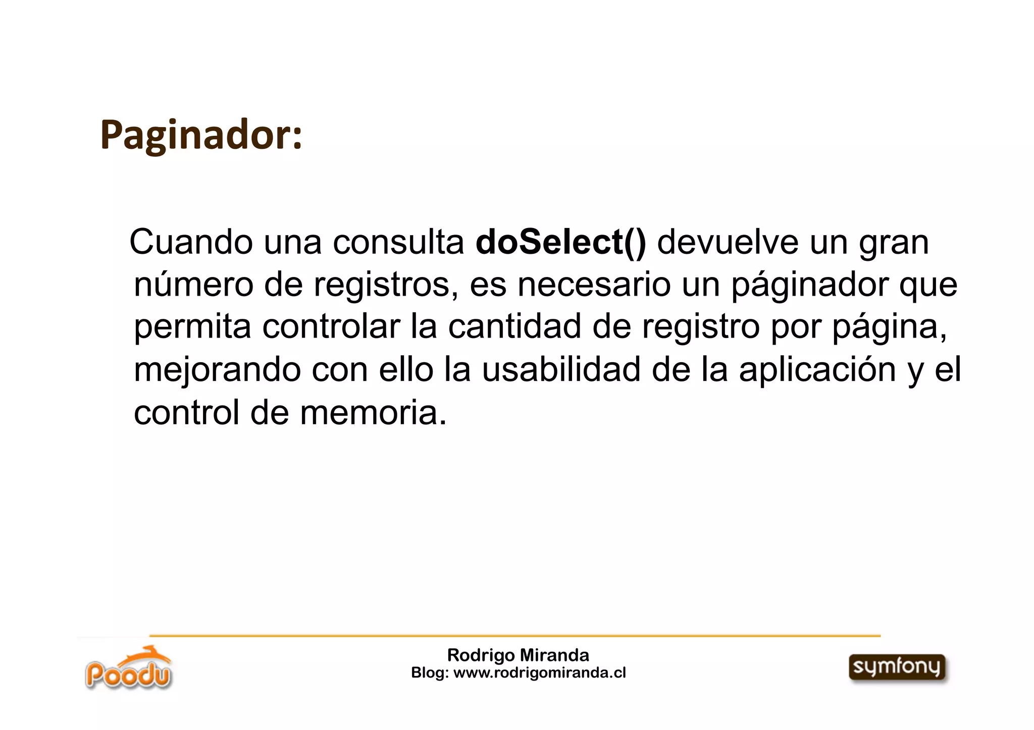 Paginador:

 Cuando una consulta doSelect() devuelve un gran
 número de registros, es necesario un páginador que
 permita controlar la cantidad de registro por página,
 mejorando con ello la usabilidad de la aplicación y el
 control de memoria.




                       Rodrigo Miranda
                   Blog: www.rodrigomiranda.cl
 