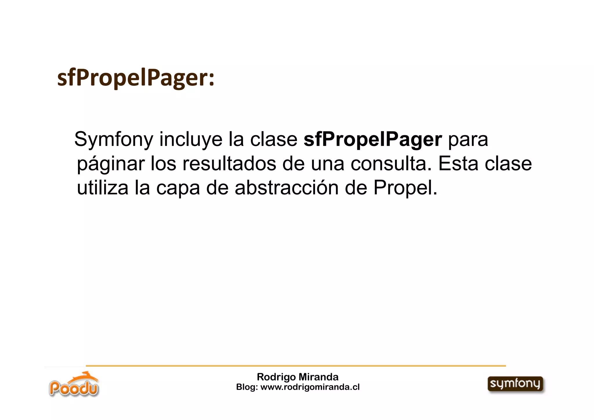 sfPropelPager:

 Symfony incluye la clase sfPropelPager para
 páginar los resultados de una consulta. Esta clase
 utiliza la capa de abstracción de Propel.




                      Rodrigo Miranda
                  Blog: www.rodrigomiranda.cl
 