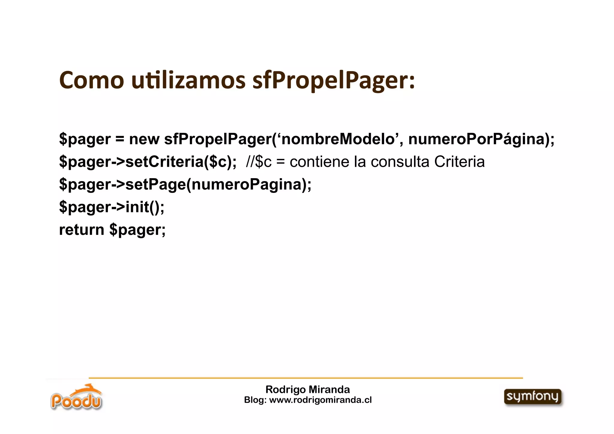 Como u:lizamos sfPropelPager:

$pager = new sfPropelPager(‘nombreModelo’, numeroPorPágina);
$pager->setCriteria($c); //$c = contiene la consulta Criteria
$pager->setPage(numeroPagina);
$pager->init();
return $pager;




                          Rodrigo Miranda
                      Blog: www.rodrigomiranda.cl
 
