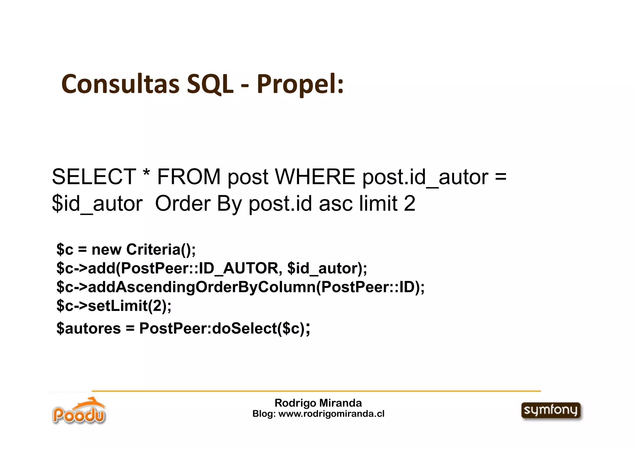 Consultas SQL ‐ Propel:


SELECT * FROM post WHERE post.id_autor =
$id_autor Order By post.id asc limit 2

$c = new Criteria();
$c->add(PostPeer::ID_AUTOR, $id_autor);
$c->addAscendingOrderByColumn(PostPeer::ID);
$c->setLimit(2);
$autores = PostPeer:doSelect($c);



                           Rodrigo Miranda
                       Blog: www.rodrigomiranda.cl
 