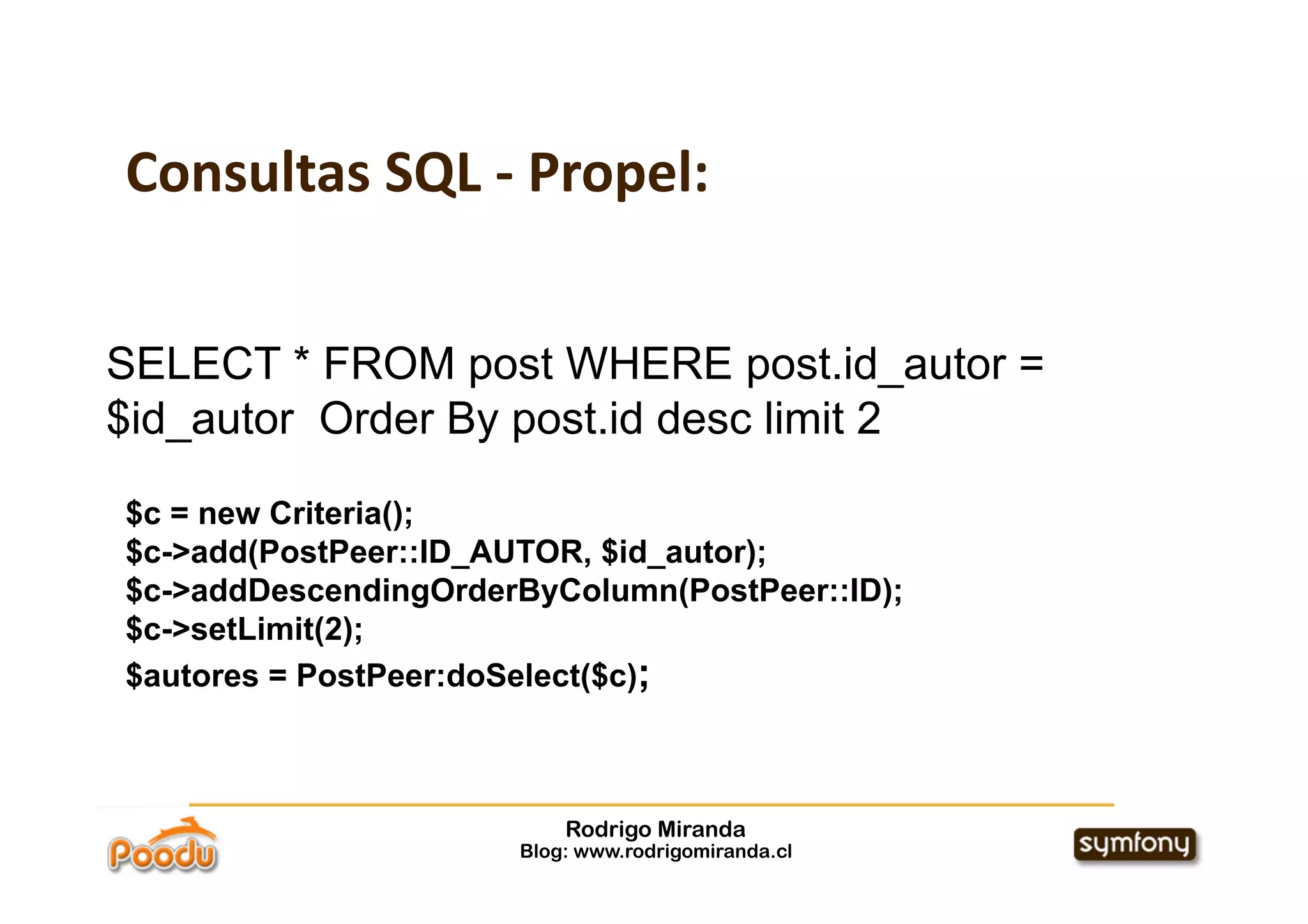 Consultas SQL ‐ Propel:


SELECT * FROM post WHERE post.id_autor =
$id_autor Order By post.id desc limit 2

$c = new Criteria();
$c->add(PostPeer::ID_AUTOR, $id_autor);
$c->addDescendingOrderByColumn(PostPeer::ID);
$c->setLimit(2);
$autores = PostPeer:doSelect($c);



                          Rodrigo Miranda
                      Blog: www.rodrigomiranda.cl
 