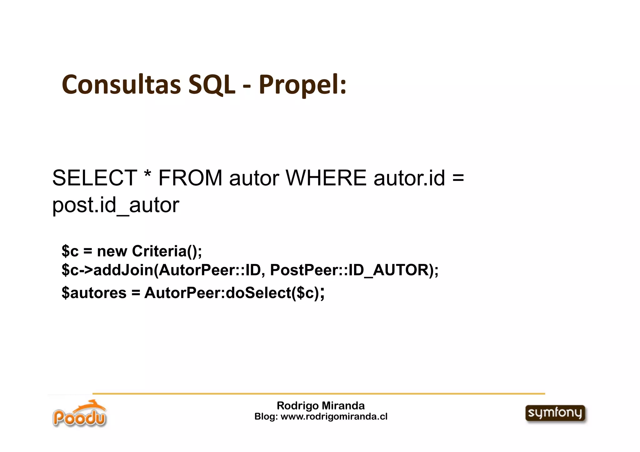 Consultas SQL ‐ Propel:


SELECT * FROM autor WHERE autor.id =
post.id_autor

$c = new Criteria();
$c->addJoin(AutorPeer::ID, PostPeer::ID_AUTOR);
$autores = AutorPeer:doSelect($c);




                            Rodrigo Miranda
                        Blog: www.rodrigomiranda.cl
 