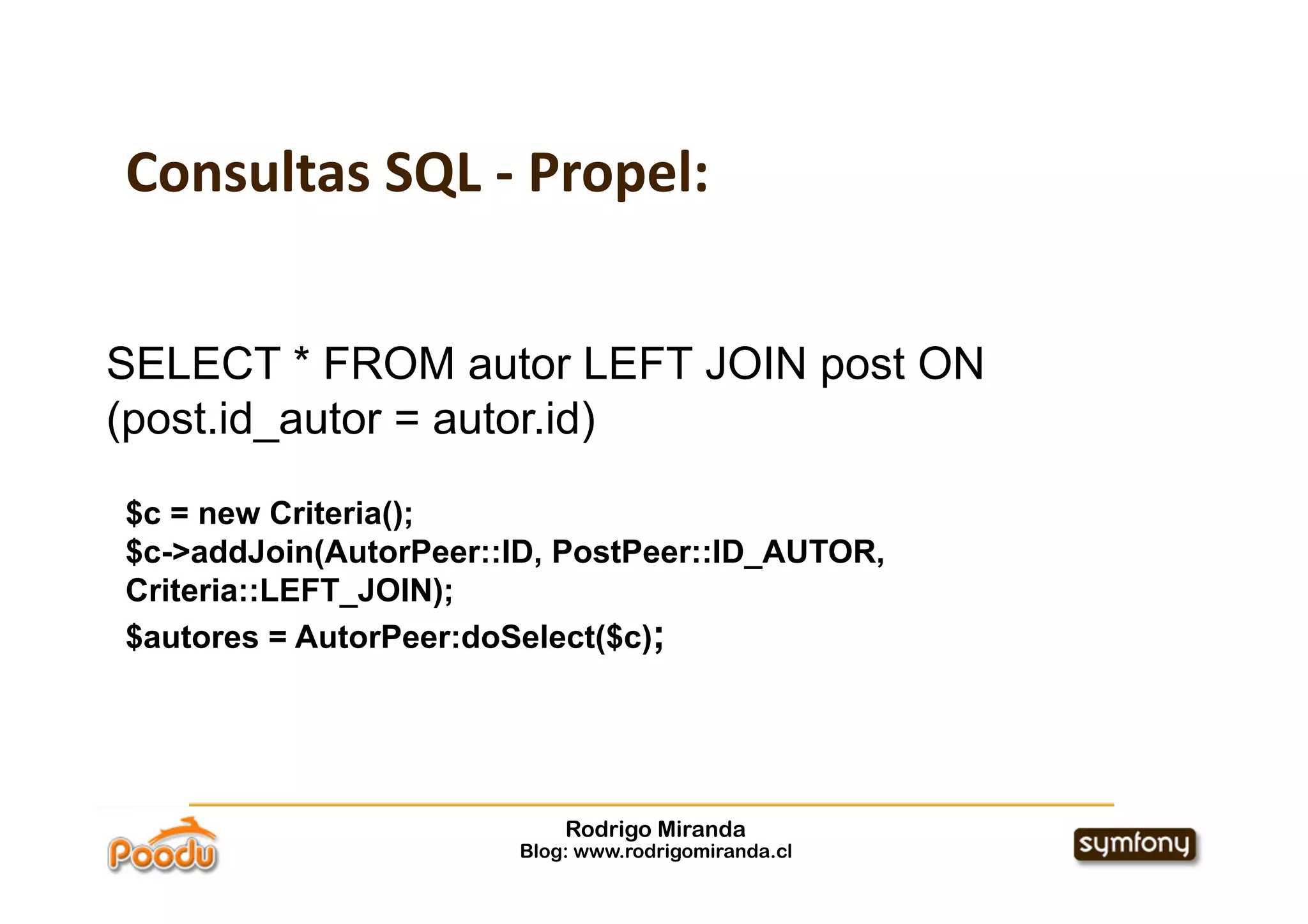 Consultas SQL ‐ Propel:


SELECT * FROM autor LEFT JOIN post ON
(post.id_autor = autor.id)

$c = new Criteria();
$c->addJoin(AutorPeer::ID, PostPeer::ID_AUTOR,
Criteria::LEFT_JOIN);
$autores = AutorPeer:doSelect($c);




                           Rodrigo Miranda
                       Blog: www.rodrigomiranda.cl
 