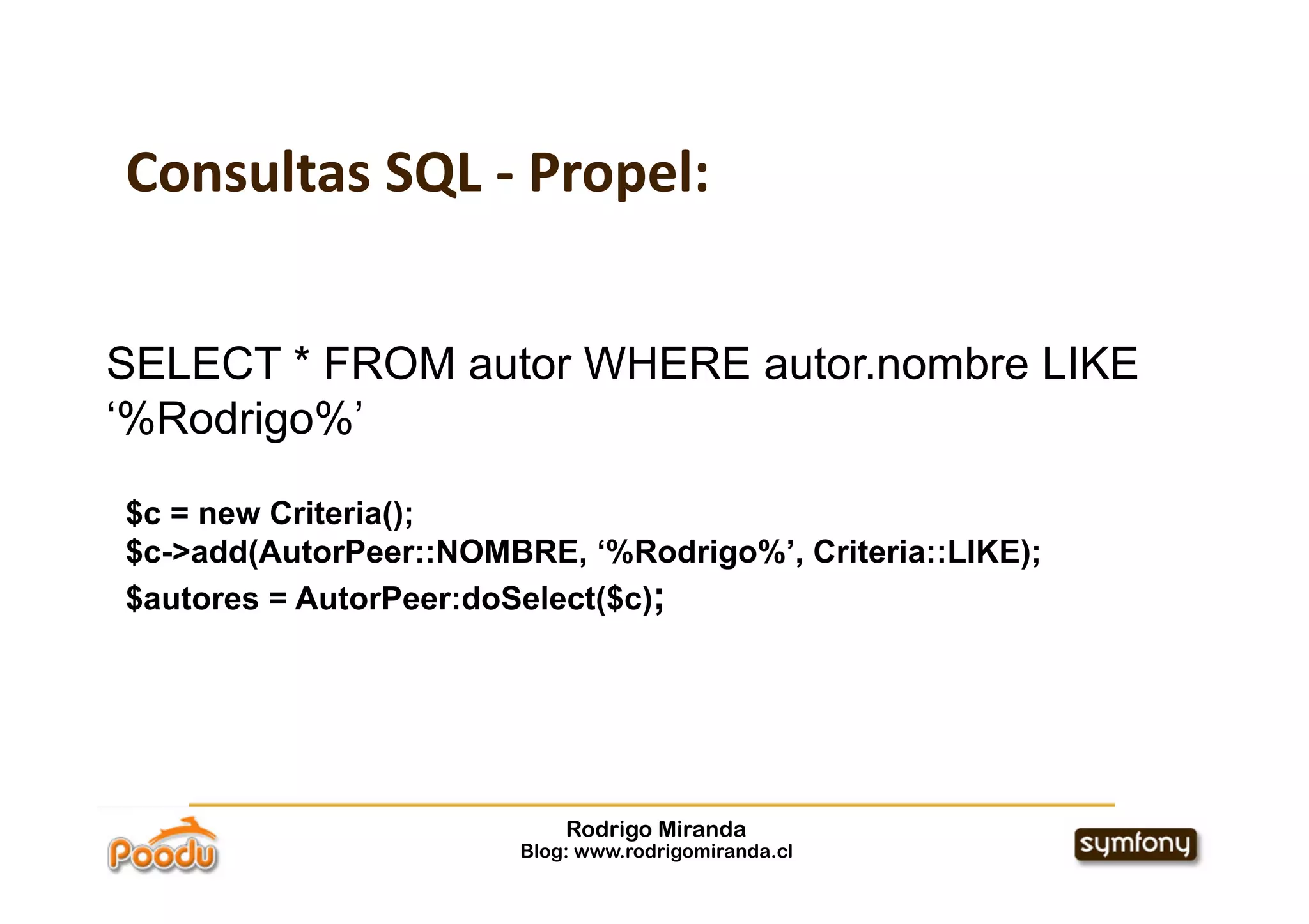 Consultas SQL ‐ Propel:


SELECT * FROM autor WHERE autor.nombre LIKE
‘%Rodrigo%’

$c = new Criteria();
$c->add(AutorPeer::NOMBRE, ‘%Rodrigo%’, Criteria::LIKE);
$autores = AutorPeer:doSelect($c);




                            Rodrigo Miranda
                        Blog: www.rodrigomiranda.cl
 