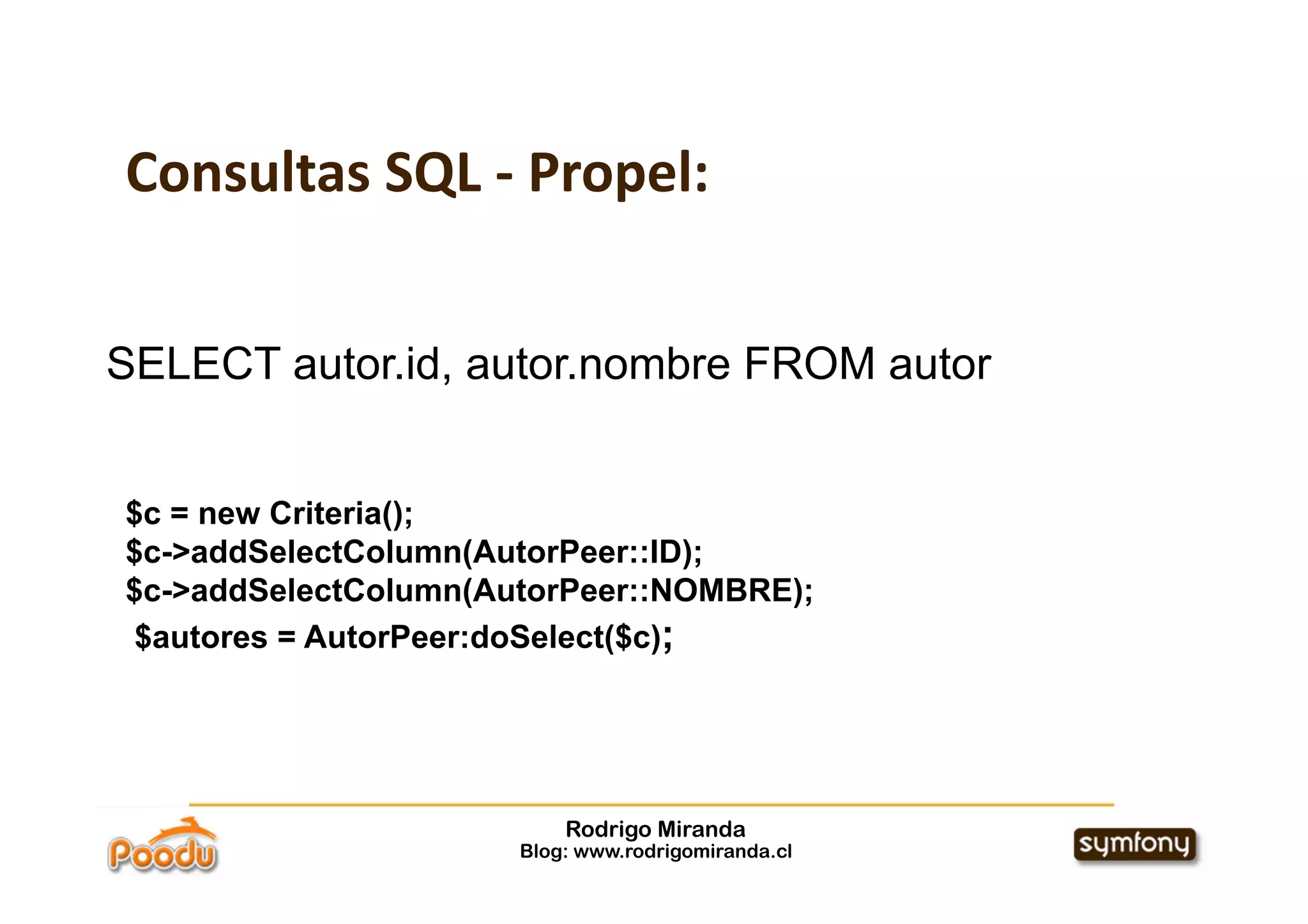 Consultas SQL ‐ Propel:


SELECT autor.id, autor.nombre FROM autor


$c = new Criteria();
$c->addSelectColumn(AutorPeer::ID);
$c->addSelectColumn(AutorPeer::NOMBRE);
 $autores = AutorPeer:doSelect($c);




                          Rodrigo Miranda
                      Blog: www.rodrigomiranda.cl
 