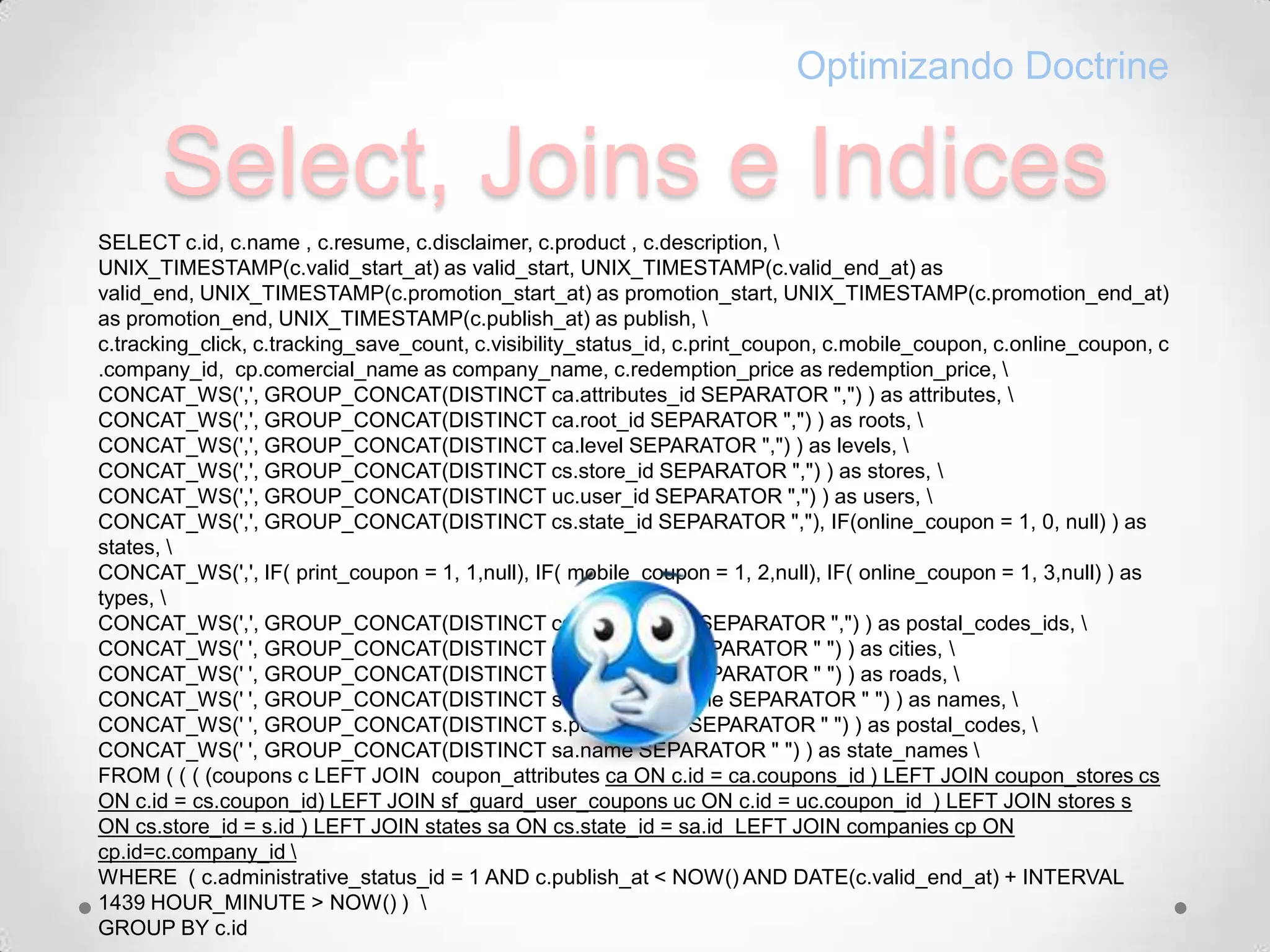 Select, Joins e IndicesOptimizando DoctrineSELECT c.id, c.name , c.resume, c.disclaimer, c.product , c.description, \UNIX_TIMESTAMP(c.valid_start_at) as valid_start, UNIX_TIMESTAMP(c.valid_end_at) as valid_end, UNIX_TIMESTAMP(c.promotion_start_at) as promotion_start, UNIX_TIMESTAMP(c.promotion_end_at) as promotion_end, UNIX_TIMESTAMP(c.publish_at) as publish, \c.tracking_click, c.tracking_save_count, c.visibility_status_id, c.print_coupon, c.mobile_coupon, c.online_coupon, c.company_id,  cp.comercial_name as company_name, c.redemption_price as redemption_price, \CONCAT_WS(',', GROUP_CONCAT(DISTINCT ca.attributes_id SEPARATOR ",") ) as attributes, \CONCAT_WS(',', GROUP_CONCAT(DISTINCT ca.root_id SEPARATOR ",") ) as roots, \CONCAT_WS(',', GROUP_CONCAT(DISTINCT ca.level SEPARATOR ",") ) as levels, \CONCAT_WS(',', GROUP_CONCAT(DISTINCT cs.store_id SEPARATOR ",") ) as stores, \CONCAT_WS(',', GROUP_CONCAT(DISTINCT uc.user_id SEPARATOR ",") ) as users, \CONCAT_WS(',', GROUP_CONCAT(DISTINCT cs.state_id SEPARATOR ","), IF(online_coupon = 1, 0, null) ) as states, \ CONCAT_WS(',', IF( print_coupon = 1, 1,null), IF( mobile_coupon = 1, 2,null), IF( online_coupon = 1, 3,null) ) as types, \CONCAT_WS(',', GROUP_CONCAT(DISTINCT cs.postal_code SEPARATOR ",") ) as postal_codes_ids, \CONCAT_WS(' ', GROUP_CONCAT(DISTINCT cs.city_name SEPARATOR " ") ) as cities, \CONCAT_WS(' ', GROUP_CONCAT(DISTINCT s.road_name SEPARATOR " ") ) as roads, \CONCAT_WS(' ', GROUP_CONCAT(DISTINCT s.comercial_name SEPARATOR " ") ) as names, \CONCAT_WS(' ', GROUP_CONCAT(DISTINCT s.postal_code SEPARATOR " ") ) as postal_codes, \CONCAT_WS(' ', GROUP_CONCAT(DISTINCT sa.name SEPARATOR " ") ) as state_names \FROM ( ( ( (coupons c LEFT JOIN  coupon_attributes ca ON c.id = ca.coupons_id ) LEFT JOIN coupon_stores cs ON c.id = cs.coupon_id) LEFT JOIN sf_guard_user_coupons uc ON c.id = uc.coupon_id  ) LEFT JOIN stores s ON cs.store_id = s.id ) LEFT JOIN states sa ON cs.state_id = sa.id  LEFT JOIN companies cp ON cp.id=c.company_id \WHERE  ( c.administrative_status_id = 1 AND c.publish_at < NOW() AND DATE(c.valid_end_at) + INTERVAL 1439 HOUR_MINUTE > NOW() )  \GROUP BY c.id